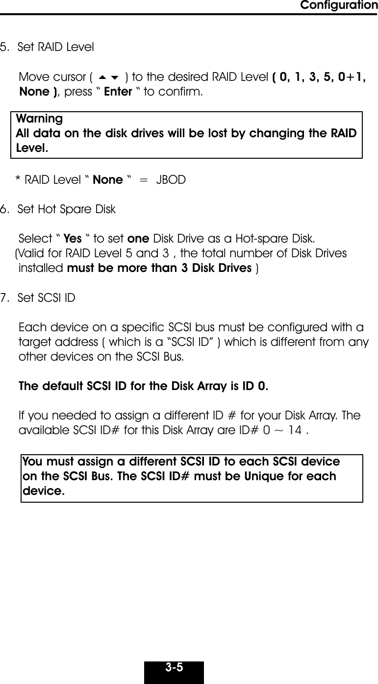 Configuration3-55.  Set RAID LevelMove cursor (  ) to the desired RAID Level ( 0, 1, 3, 5, 0+1,None ), press “ Enter “ to confirm.* RAID Level “ None “  =  JBOD6.  Set Hot Spare DiskSelect “ Yes “ to set one Disk Drive as a Hot-spare Disk.      (Valid for RAID Level 5 and 3 , the total number of Disk Drivesinstalled must be more than 3 Disk Drives )7.  Set SCSI IDEach device on a specific SCSI bus must be configured with a target address ( which is a “SCSI ID” ) which is different from anyother devices on the SCSI Bus. The default SCSI ID for the Disk Array is ID 0.If you needed to assign a different ID # for your Disk Array. The  available SCSI ID# for this Disk Array are ID# 0 ~ 14 .    You must assign a different SCSI ID to each SCSI device on the SCSI Bus. The SCSI ID# must be Unique for eachdevice.Warning   All data on the disk drives will be lost by changing the RAID  Level.