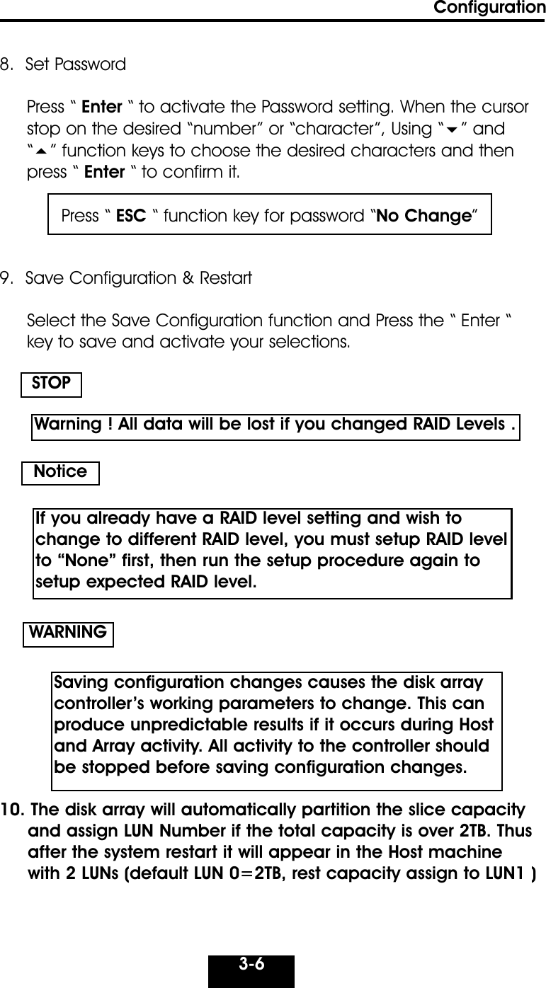 Configuration3-68.  Set PasswordPress “ Enter “ to activate the Password setting. When the cursorstop on the desired “number” or “character”, Using “” and  “” function keys to choose the desired characters and thenpress “ Enter “ to confirm it.9.  Save Configuration &amp; RestartSelect the Save Configuration function and Press the “ Enter “ key to save and activate your selections. 10. The disk array will automatically partition the slice capacity and assign LUN Number if the total capacity is over 2TB. Thus after the system restart it will appear in the Host machine with 2 LUNs (default LUN 0=2TB, rest capacity assign to LUN1 )   STOPWARNINGPress “ ESC “ function key for password “No Change”NoticeWarning ! All data will be lost if you changed RAID Levels .If you already have a RAID level setting and wish tochange to different RAID level, you must setup RAID levelto “None” first, then run the setup procedure again tosetup expected RAID level.Saving configuration changes causes the disk array controller’s working parameters to change. This canproduce unpredictable results if it occurs during Hostand Array activity. All activity to the controller shouldbe stopped before saving configuration changes.