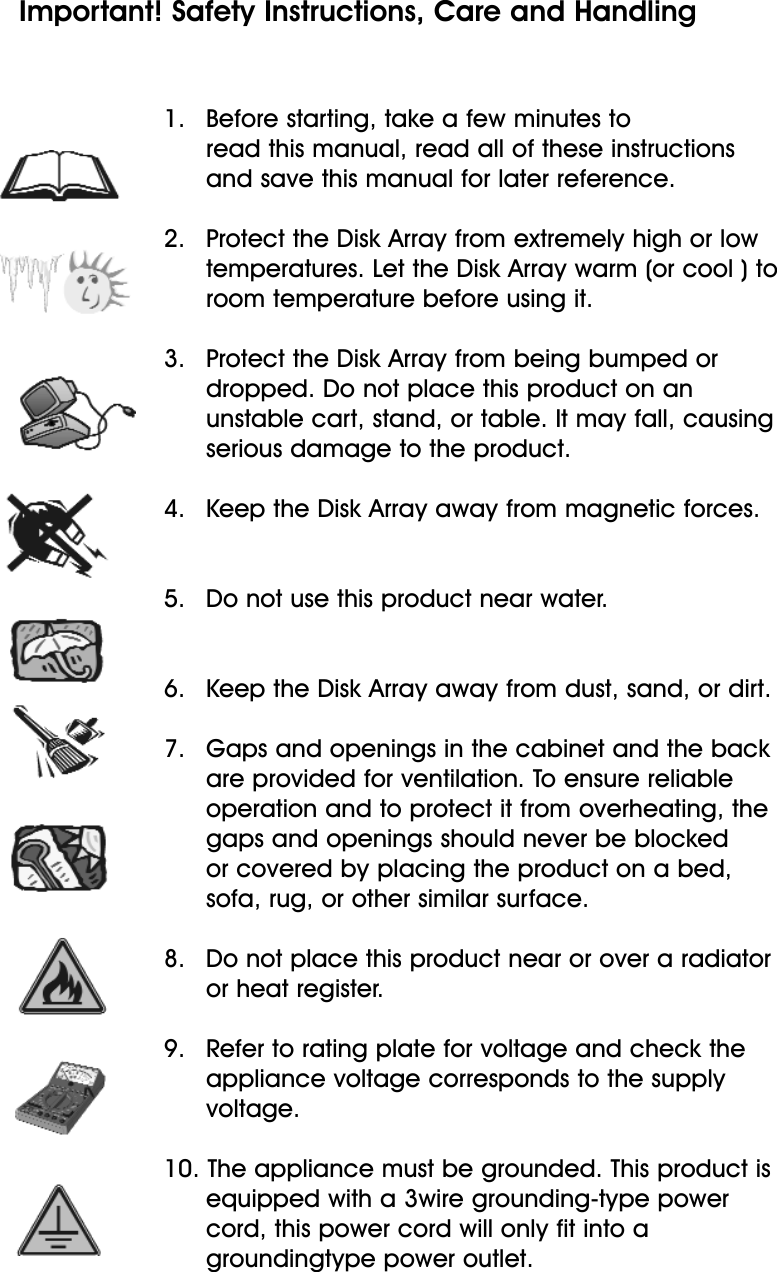 1.   Before starting, take a few minutes to read this manual, read all of these instructions and save this manual for later reference.2.   Protect the Disk Array from extremely high or lowtemperatures. Let the Disk Array warm (or cool ) toroom temperature before using it.3.   Protect the Disk Array from being bumped or dropped. Do not place this product on an unstable cart, stand, or table. It may fall, causing serious damage to the product.4.   Keep the Disk Array away from magnetic forces.5.   Do not use this product near water.6.   Keep the Disk Array away from dust, sand, or dirt.7.   Gaps and openings in the cabinet and the back are provided for ventilation. To ensure reliable operation and to protect it from overheating, the gaps and openings should never be blocked or covered by placing the product on a bed, sofa, rug, or other similar surface.8.   Do not place this product near or over a radiator or heat register.9.   Refer to rating plate for voltage and check theappliance voltage corresponds to the supply voltage.10. The appliance must be grounded. This product isequipped with a 3wire grounding-type power cord, this power cord will only fit into a groundingtype power outlet.Important! Safety Instructions, Care and Handling