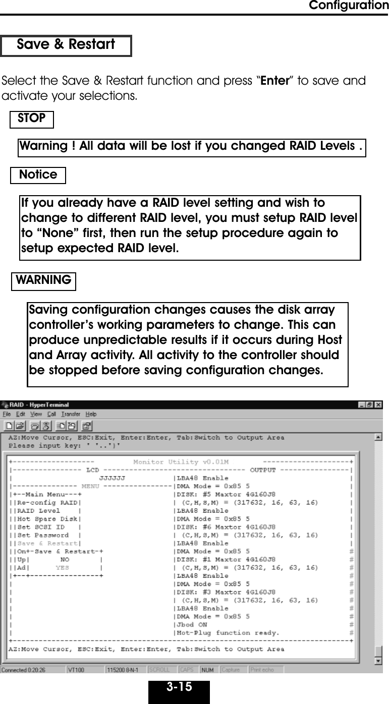 Configuration3-15Save &amp; RestartSelect the Save &amp; Restart function and press “Enter” to save andactivate your selections.STOPWARNINGNoticeWarning ! All data will be lost if you changed RAID Levels .If you already have a RAID level setting and wish tochange to different RAID level, you must setup RAID levelto “None” first, then run the setup procedure again tosetup expected RAID level.Saving configuration changes causes the disk array controller’s working parameters to change. This canproduce unpredictable results if it occurs during Hostand Array activity. All activity to the controller shouldbe stopped before saving configuration changes.