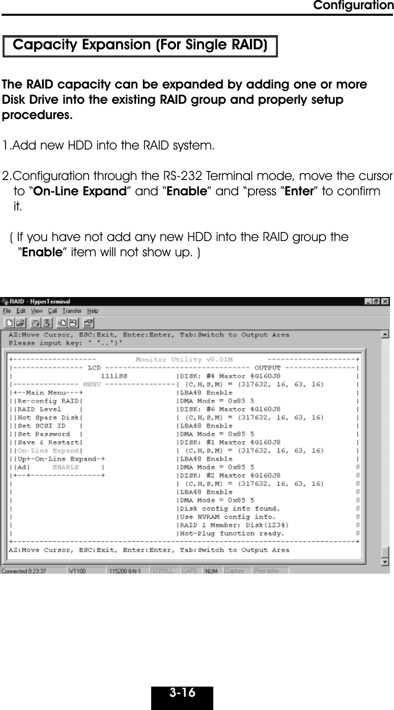 Configuration3-16Capacity Expansion (For Single RAID)The RAID capacity can be expanded by adding one or moreDisk Drive into the existing RAID group and properly setupprocedures.1.Add new HDD into the RAID system.2.Configuration through the RS-232 Terminal mode, move the cursor to “On-Line Expand” and “Enable” and “press “Enter” to confirm it.( If you have not add any new HDD into the RAID group the  “Enable” item will not show up. )