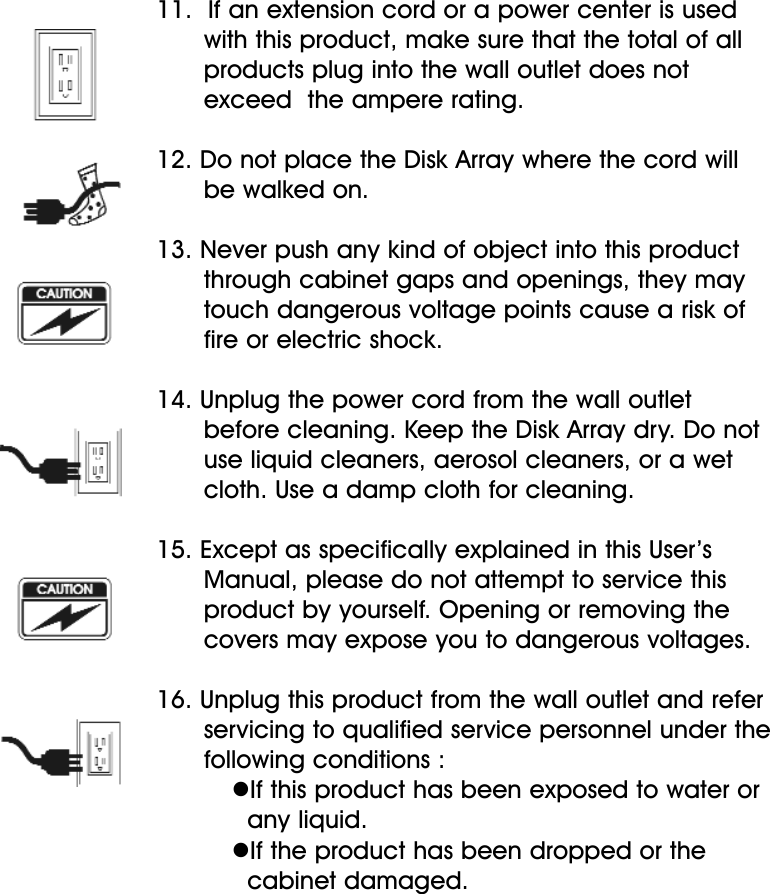 11.  If an extension cord or a power center is used with this product, make sure that the total of all products plug into the wall outlet does not exceed  the ampere rating.12. Do not place the Disk Array where the cord will be walked on.13. Never push any kind of object into this productthrough cabinet gaps and openings, they may touch dangerous voltage points cause a risk of fire or electric shock.14. Unplug the power cord from the wall outlet before cleaning. Keep the Disk Array dry. Do not use liquid cleaners, aerosol cleaners, or a wet cloth. Use a damp cloth for cleaning.15. Except as specifically explained in this User’s Manual, please do not attempt to service this product by yourself. Opening or removing the covers may expose you to dangerous voltages.16. Unplug this product from the wall outlet and refer servicing to qualified service personnel under the following conditions :If this product has been exposed to water or any liquid.If the product has been dropped or the cabinet damaged.