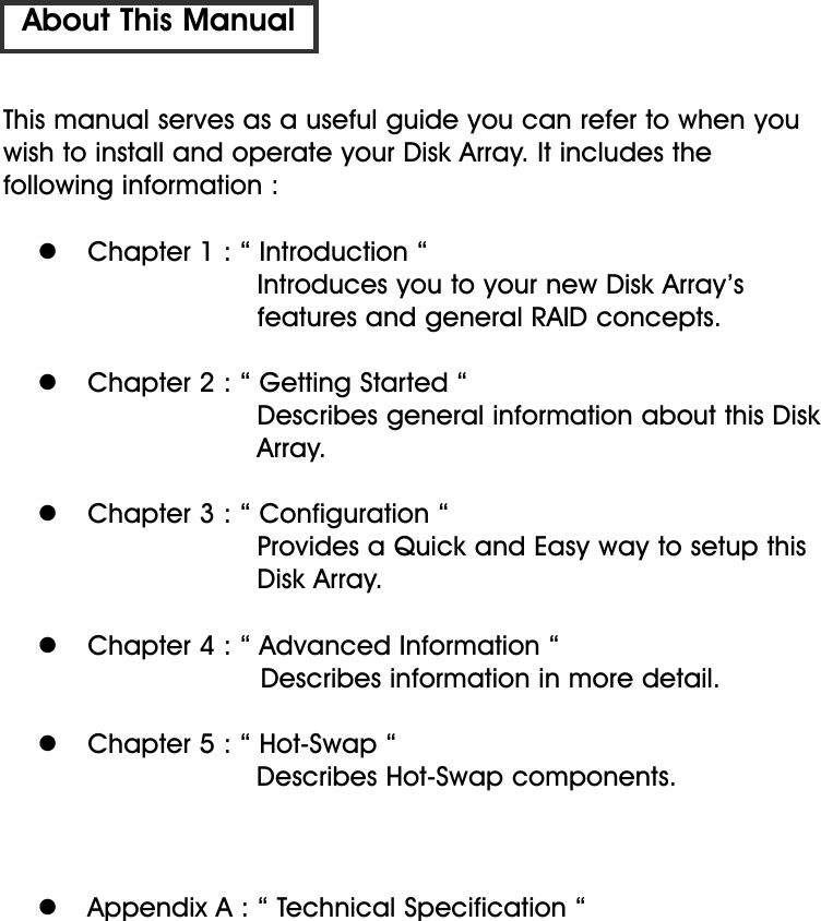 This manual serves as a useful guide you can refer to when youwish to install and operate your Disk Array. It includes the following information :  Chapter 1 : “ Introduction “Introduces you to your new Disk Array’s features and general RAID concepts.  Chapter 2 : “ Getting Started “Describes general information about this Disk Array.  Chapter 3 : “ Configuration “Provides a Quick and Easy way to setup thisDisk Array.  Chapter 4 : “ Advanced Information “Describes information in more detail.   Chapter 5 : “ Hot-Swap “Describes Hot-Swap components.  Appendix A : “ Technical Specification “About This Manual