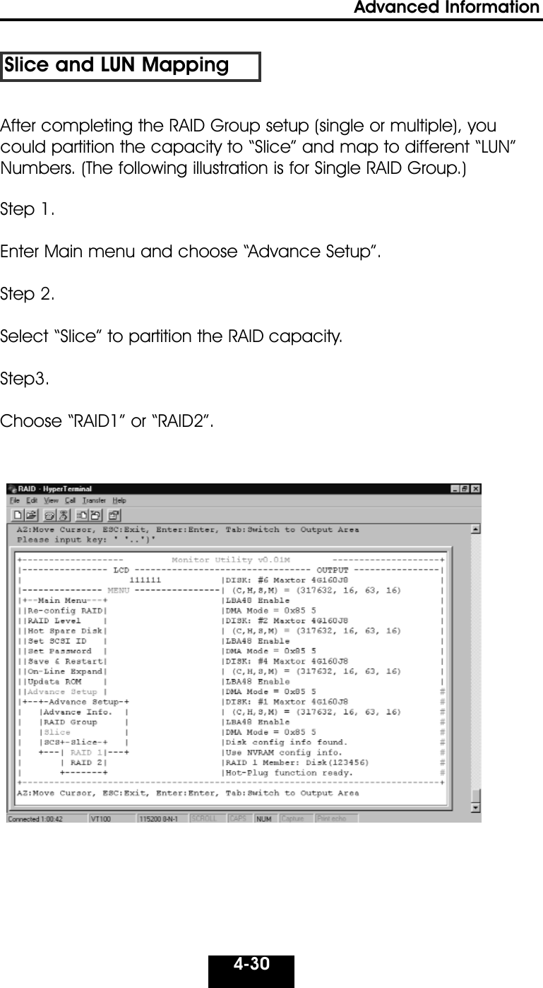 4-30Advanced Information Slice and LUN MappingStep 1. Enter Main menu and choose “Advance Setup”.  Step 2. Select “Slice” to partition the RAID capacity.Step3. Choose “RAID1” or “RAID2”.After completing the RAID Group setup (single or multiple), youcould partition the capacity to “Slice” and map to different “LUN”Numbers. (The following illustration is for Single RAID Group.) 