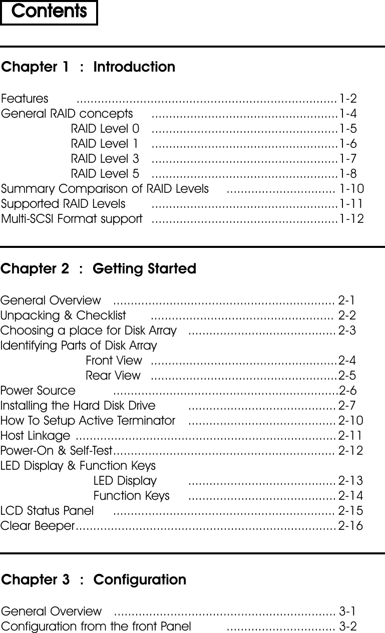 Chapter 1  :  IntroductionFeatures .......................................................................... 1-2General RAID concepts .....................................................1-4RAID Level 0 .....................................................1-5RAID Level 1 .....................................................1-6RAID Level 3 .....................................................1-7RAID Level 5 .....................................................1-8Summary Comparison of RAID Levels ............................... 1-10Supported RAID Levels .....................................................1-11Multi-SCSI Format support .....................................................1-12ContentsChapter 2  :  Getting StartedGeneral Overview ............................................................... 2-1Unpacking &amp; Checklist .................................................... 2-2Choosing a place for Disk Array .......................................... 2-3Identifying Parts of Disk ArrayFront View .....................................................2-4Rear View .....................................................2-5Power Source ................................................................2-6Installing the Hard Disk Drive .......................................... 2-7How To Setup Active Terminator .......................................... 2-10Host Linkage ..........................................................................2-11Power-On &amp; Self-Test............................................................... 2-12LED Display &amp; Function KeysLED Display .......................................... 2-13Function Keys .......................................... 2-14LCD Status Panel ............................................................... 2-15Clear Beeper.......................................................................... 2-16Chapter 3  :  ConfigurationGeneral Overview ............................................................... 3-1Configuration from the front Panel ............................... 3-2