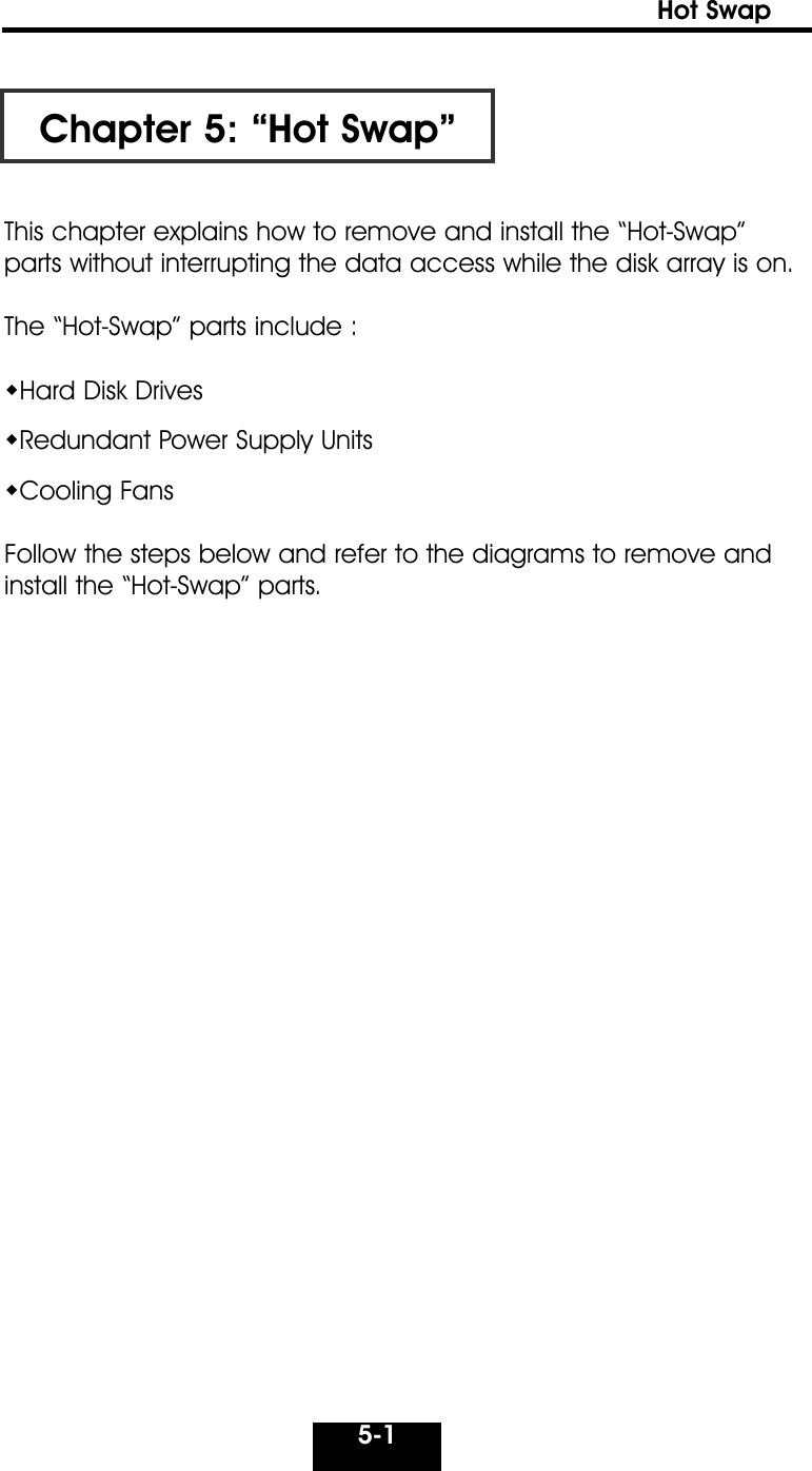 5-1Hot Swap Chapter 5: “Hot Swap”This chapter explains how to remove and install the “Hot-Swap”parts without interrupting the data access while the disk array is on.The “Hot-Swap” parts include :Hard Disk DrivesRedundant Power Supply UnitsCooling FansFollow the steps below and refer to the diagrams to remove andinstall the “Hot-Swap” parts.