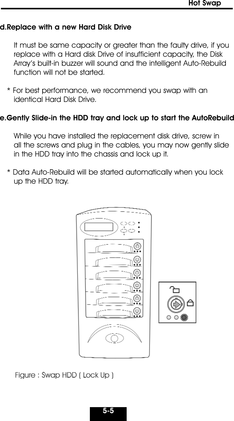 5-5Hot Swap d.Replace with a new Hard Disk DriveIt must be same capacity or greater than the faulty drive, if youreplace with a Hard disk Drive of insufficient capacity, the DiskArray’s built-in buzzer will sound and the intelligent Auto-Rebuildfunction will not be started.* For best performance, we recommend you swap with anidentical Hard Disk Drive.e.Gently Slide-in the HDD tray and lock up to start the AutoRebuildWhile you have installed the replacement disk drive, screw in all the screws and plug in the cables, you may now gently slide in the HDD tray into the chassis and lock up it.* Data Auto-Rebuild will be started automatically when you lockup the HDD tray.