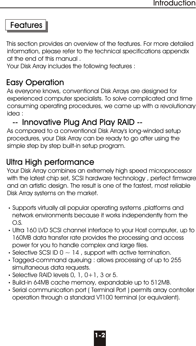 1-2Introduction     FeaturesThis section provides an overview of the features. For more detailed      information, please refer to the technical specifications appendix    at the end of this manual .    Your Disk Array includes the following features :    Easy Operation    As everyone knows, conventional Disk Arrays are designed for      experienced computer specialists. To solve complicated and time      consuming operating procedures, we came up with a revolutionary    idea :          --  Innovative Plug And Play RAID --    As compared to a conventional Disk Array&apos;s long-winded setup        procedures, your Disk Array can be ready to go after using the     simple step by step built-in setup program.   Ultra High performance    Your Disk Array combines an extremely high speed microprocessor    with the latest chip set, SCSI hardware technology , perfect firmware    and an artistic design. The result is one of the fastest, most reliable     Disk Array systems on the market.Supports virtually all popular operating systems ,platforms and        network environments because it works independently from the         O.S.Ultra 160 LVD SCSI channel interface to your Host computer, up to        160MB data transfer rate provides the processing and access       power for you to handle complex and large files.Selective SCSI ID 0 ~ 14 , support with active termination.Tagged-command queuing : allows processing of up to 255        simultaneous data requests.Selective RAID levels 0, 1, 0+1, 3 or 5.Build-in 64MB cache memory, expandable up to 512MB.Serial communication port ( Terminal Port ) permits array controller        operation through a standard VT100 terminal (or equivalent).