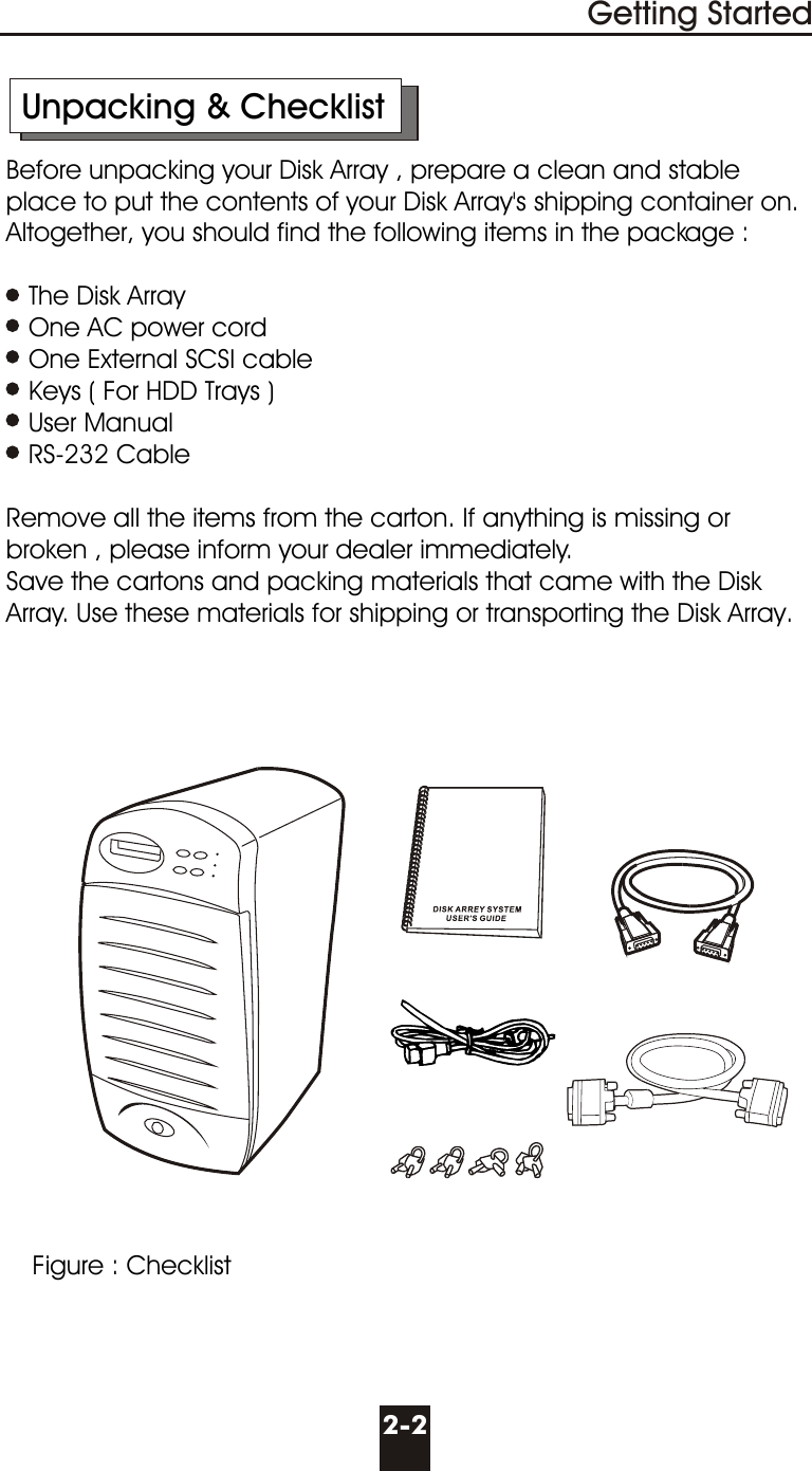 2-2      Unpacking &amp; Checklist     Before unpacking your Disk Array , prepare a clean and stable        place to put the contents of your Disk Array&apos;s shipping container on.      Altogether, you should find the following items in the package :        The Disk Array        One AC power cord        One External SCSI cable        Keys ( For HDD Trays )        User Manual        RS-232 Cable          Remove all the items from the carton. If anything is missing or        broken , please inform your dealer immediately.     Save the cartons and packing materials that came with the Disk       Array. Use these materials for shipping or transporting the Disk Array.Getting StartedFigure : Checklist
