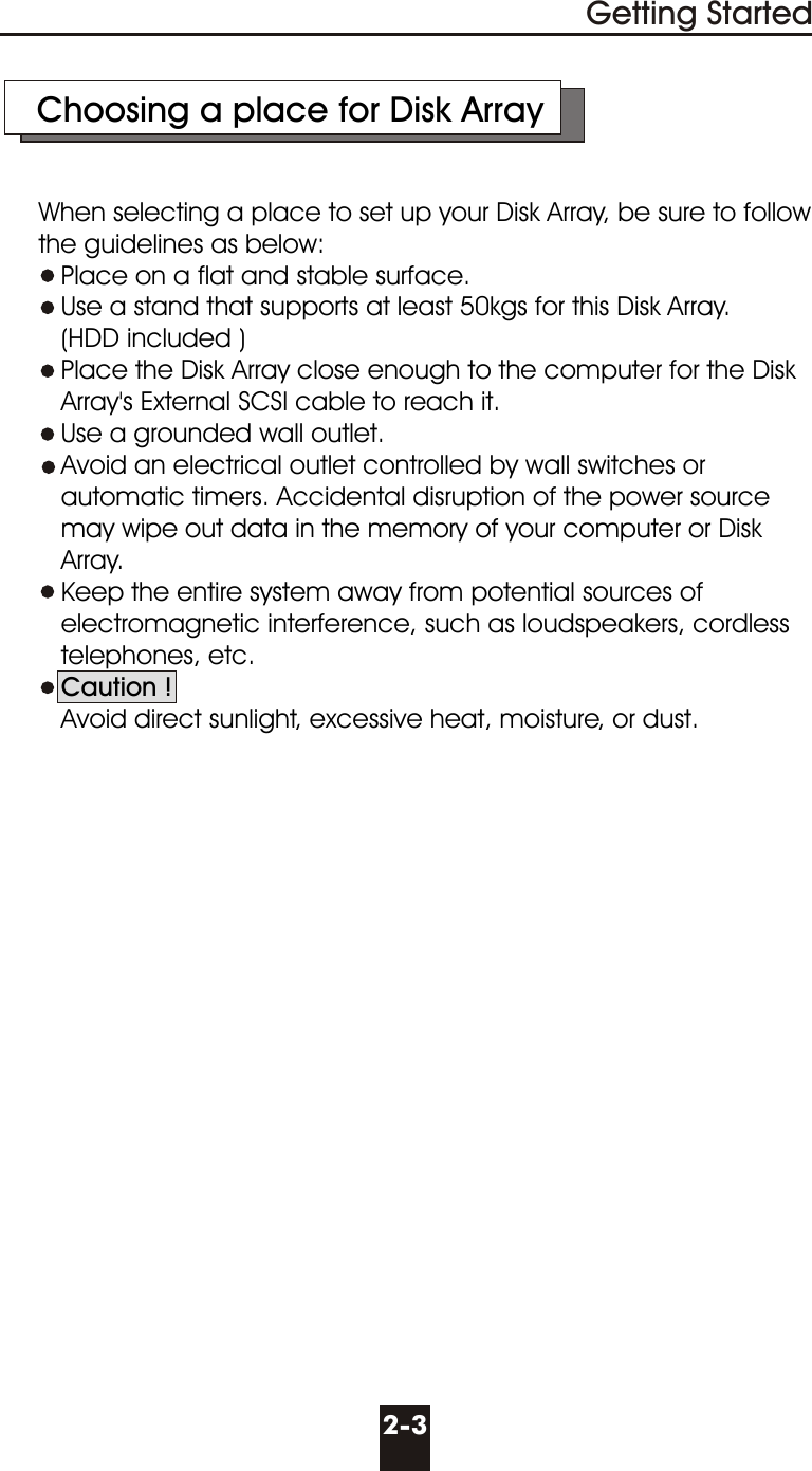     Choosing a place for Disk Array     When selecting a place to set up your Disk Array, be sure to follow      the guidelines as below:        Place on a flat and stable surface.        Use a stand that supports at least 50kgs for this Disk Array.          (HDD included )        Place the Disk Array close enough to the computer for the Disk          Array&apos;s External SCSI cable to reach it.        Use a grounded wall outlet.        Avoid an electrical outlet controlled by wall switches or        automatic timers. Accidental disruption of the power source        may wipe out data in the memory of your computer or Disk        Array.          Keep the entire system away from potential sources of          electromagnetic interference, such as loudspeakers, cordless         telephones, etc.        Caution !          Avoid direct sunlight, excessive heat, moisture, or dust.2-3Getting Started