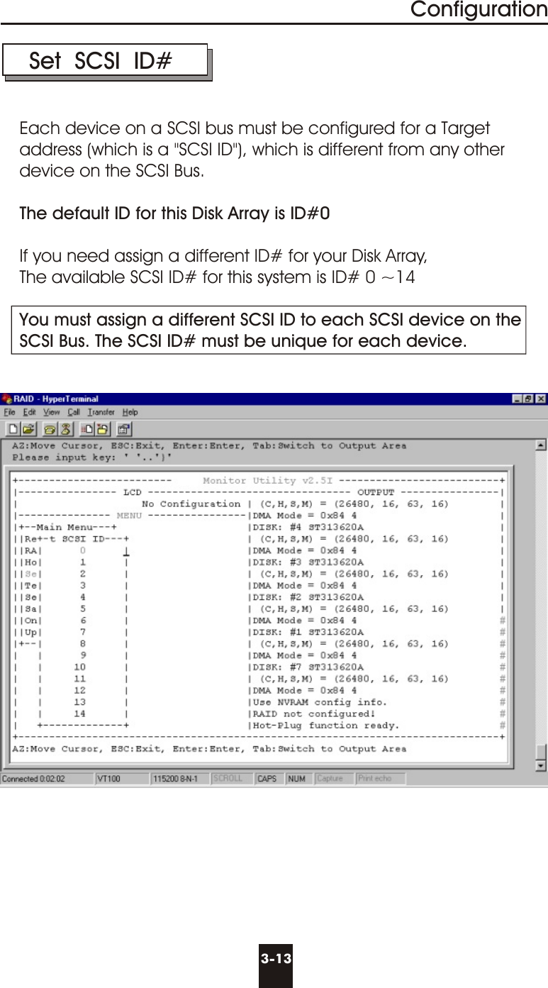 3-13Configuration Set  SCSI  ID#Each device on a SCSI bus must be configured for a Targetaddress (which is a &quot;SCSI ID&quot;), which is different from any other device on the SCSI Bus. The default ID for this Disk Array is ID#0If you need assign a different ID# for your Disk Array, The available SCSI ID# for this system is ID# 0 ~14You must assign a different SCSI ID to each SCSI device on theSCSI Bus. The SCSI ID# must be unique for each device.