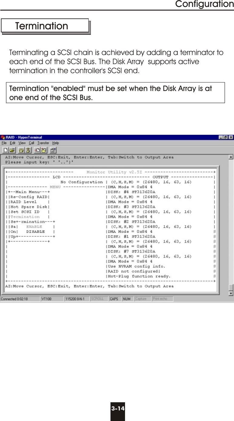 3-14Configuration  TerminationTerminating a SCSI chain is achieved by adding a terminator to each end of the SCSI Bus. The Disk Array  supports active termination in the controller&apos;s SCSI end.Termination &quot;enabled&quot; must be set when the Disk Array is atone end of the SCSI Bus.