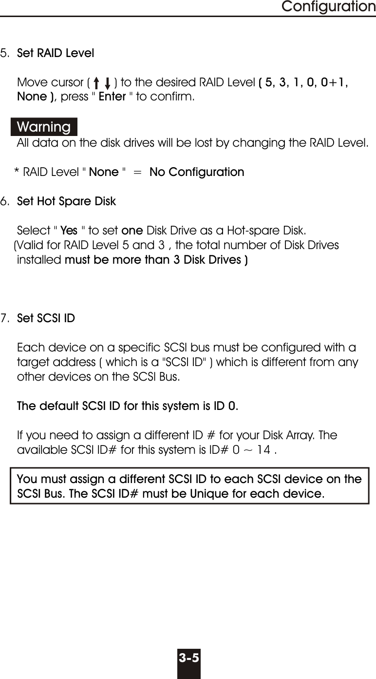 5.  Set RAID Level     Move cursor (       ) to the desired RAID Level ( 5, 3, 1, 0, 0+1,     None ), press &quot; Enter &quot; to confirm.               All data on the disk drives will be lost by changing the RAID Level.    * RAID Level &quot; None &quot;  =  No Configuration  6.  Set Hot Spare Disk     Select &quot; Yes &quot; to set one Disk Drive as a Hot-spare Disk.          (Valid for RAID Level 5 and 3 , the total number of Disk Drives     installed must be more than 3 Disk Drives )7.  Set SCSI ID     Each device on a specific SCSI bus must be configured with a      target address ( which is a &quot;SCSI ID&quot; ) which is different from any     other devices on the SCSI Bus.      The default SCSI ID for this system is ID 0.     If you need to assign a different ID # for your Disk Array. The       available SCSI ID# for this system is ID# 0 ~ 14 .     You must assign a different SCSI ID to each SCSI device on the       SCSI Bus. The SCSI ID# must be Unique for each device.Warning3-5Configuration