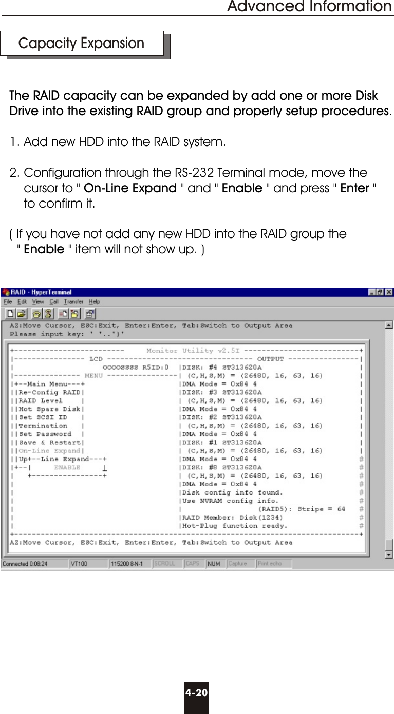 Advanced Information4-20  Capacity ExpansionThe RAID capacity can be expanded by add one or more Disk Drive into the existing RAID group and properly setup procedures.1. Add new HDD into the RAID system.2. Configuration through the RS-232 Terminal mode, move the    cursor to &quot; On-Line Expand &quot; and &quot; Enable &quot; and press &quot; Enter &quot;    to confirm it.( If you have not add any new HDD into the RAID group the   &quot; Enable &quot; item will not show up. )