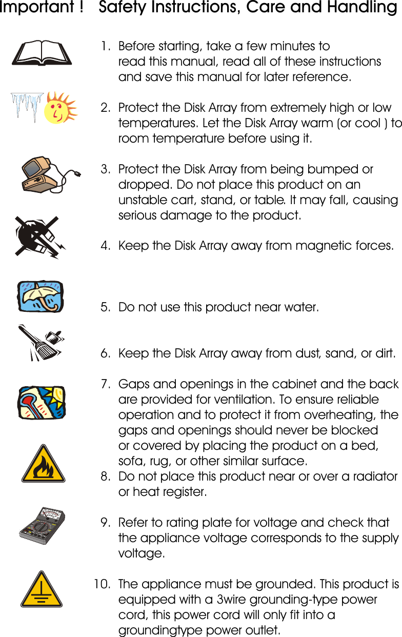 Important !   Safety Instructions, Care and Handling  1.  Before starting, take a few minutes to                                                                        read this manual, read all of these instructions         and save this manual for later reference.   2.  Protect the Disk Array from extremely high or low         temperatures. Let the Disk Array warm (or cool ) to         room temperature before using it.   3.  Protect the Disk Array from being bumped or        dropped. Do not place this product on an        unstable cart, stand, or table. It may fall, causing        serious damage to the product.   4.  Keep the Disk Array away from magnetic forces.   5.  Do not use this product near water.   6.  Keep the Disk Array away from dust, sand, or dirt.   7.  Gaps and openings in the cabinet and the back        are provided for ventilation. To ensure reliable        operation and to protect it from overheating, the         gaps and openings should never be blocked           or covered by placing the product on a bed,        sofa, rug, or other similar surface.  8.  Do not place this product near or over a radiator        or heat register.   9.  Refer to rating plate for voltage and check that        the appliance voltage corresponds to the supply        voltage. 10.  The appliance must be grounded. This product is        equipped with a 3wire grounding-type power        cord, this power cord will only fit into a         groundingtype power outlet.