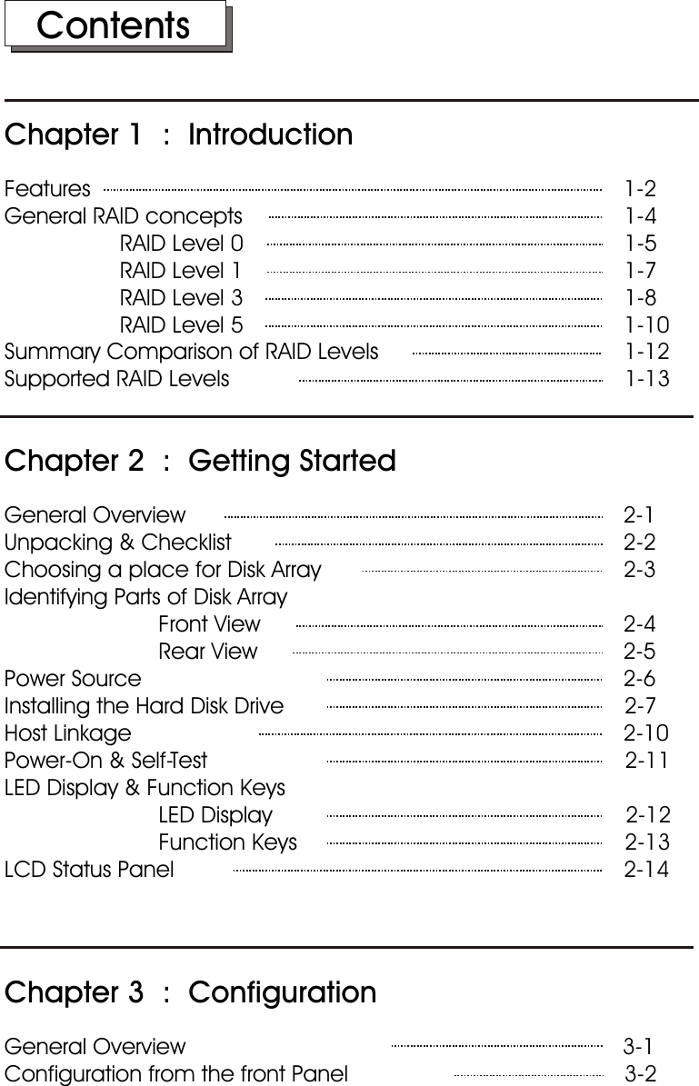    ContentsChapter 1  :  IntroductionFeatures                                                                                   1-2General RAID concepts                                                            1-4                  RAID Level 0                                                           1-5                  RAID Level 1                                                           1-7                  RAID Level 3                                                            1-8                  RAID Level 5                                                           1-10Summary Comparison of RAID Levels                                      1-12Supported RAID Levels                         1-13Chapter 2  :  Getting StartedGeneral Overview                                                                     2-1Unpacking &amp; Checklist                                                              2-2Choosing a place for Disk Array                                                2-3Identifying Parts of Disk Array                        Front View                                                         2-4                        Rear View                                                          2-5Power Source                                                                            2-6Installing the Hard Disk Drive                                                     2-7Host Linkage                                                                             2-10Power-On &amp; Self-Test                                                                 2-11LED Display &amp; Function Keys                        LED Display                                                       2-12                        Function Keys                                                   2-13LCD Status Panel                                                                      2-14Chapter 3  :  ConfigurationGeneral Overview                                                                    3-1Configuration from the front Panel                                           3-2