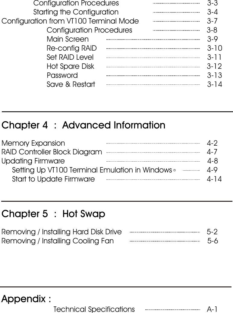                Configuration Procedures  3-3               Starting the Configuration   3-4Configuration from VT100 Terminal Mode                                3-7  Configuration Procedures                                   3-8  Main Screen    3-9  Re-config RAID   3-10  Set RAID Level   3-11  Hot Spare Disk                                                     3-12                     Password                                                             3-13  Save &amp; Restart   3-14Chapter 4  :  Advanced InformationMemory Expansion                                                                   4-2RAID Controller Block Diagram                                                  4-7Updating Firmware                                                                   4-8     Setting Up VT100 Terminal Emulation in Windows                 4-9     Start to Update Firmware                                                     4-14Chapter 5  :  Hot SwapRemoving / Installing Hard Disk Drive                                        5-2Removing / Installing Cooling Fan                                            5-6Appendix :                                   Technical Specifications   A-1 R