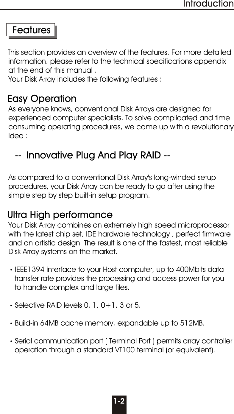 1-2Introduction     FeaturesThis section provides an overview of the features. For more detailed      information, please refer to the technical specifications appendix    at the end of this manual .    Your Disk Array includes the following features :    Easy Operation    As everyone knows, conventional Disk Arrays are designed for      experienced computer specialists. To solve complicated and time      consuming operating procedures, we came up with a revolutionary    idea :          --  Innovative Plug And Play RAID --        As compared to a conventional Disk Array&apos;s long-winded setup        procedures, your Disk Array can be ready to go after using the     simple step by step built-in setup program.   Ultra High performance    Your Disk Array combines an extremely high speed microprocessor    with the latest chip set, IDE hardware technology , perfect firmware    and an artistic design. The result is one of the fastest, most reliable     Disk Array systems on the market.IEEE1394 interface to your Host computer, up to 400Mbits data       transfer rate provides the processing and access power for you       to handle complex and large files.Selective RAID levels 0, 1, 0+1, 3 or 5.Build-in 64MB cache memory, expandable up to 512MB.Serial communication port ( Terminal Port ) permits array controller        operation through a standard VT100 terminal (or equivalent).