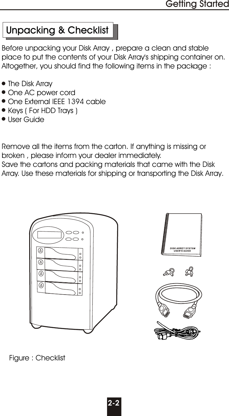       Unpacking &amp; Checklist     Before unpacking your Disk Array , prepare a clean and stable        place to put the contents of your Disk Array&apos;s shipping container on.      Altogether, you should find the following items in the package :        The Disk Array        One AC power cord        One External IEEE 1394 cable        Keys ( For HDD Trays )        User Guide                  Remove all the items from the carton. If anything is missing or        broken , please inform your dealer immediately.     Save the cartons and packing materials that came with the Disk       Array. Use these materials for shipping or transporting the Disk Array.2-2Getting StartedFigure : Checklist