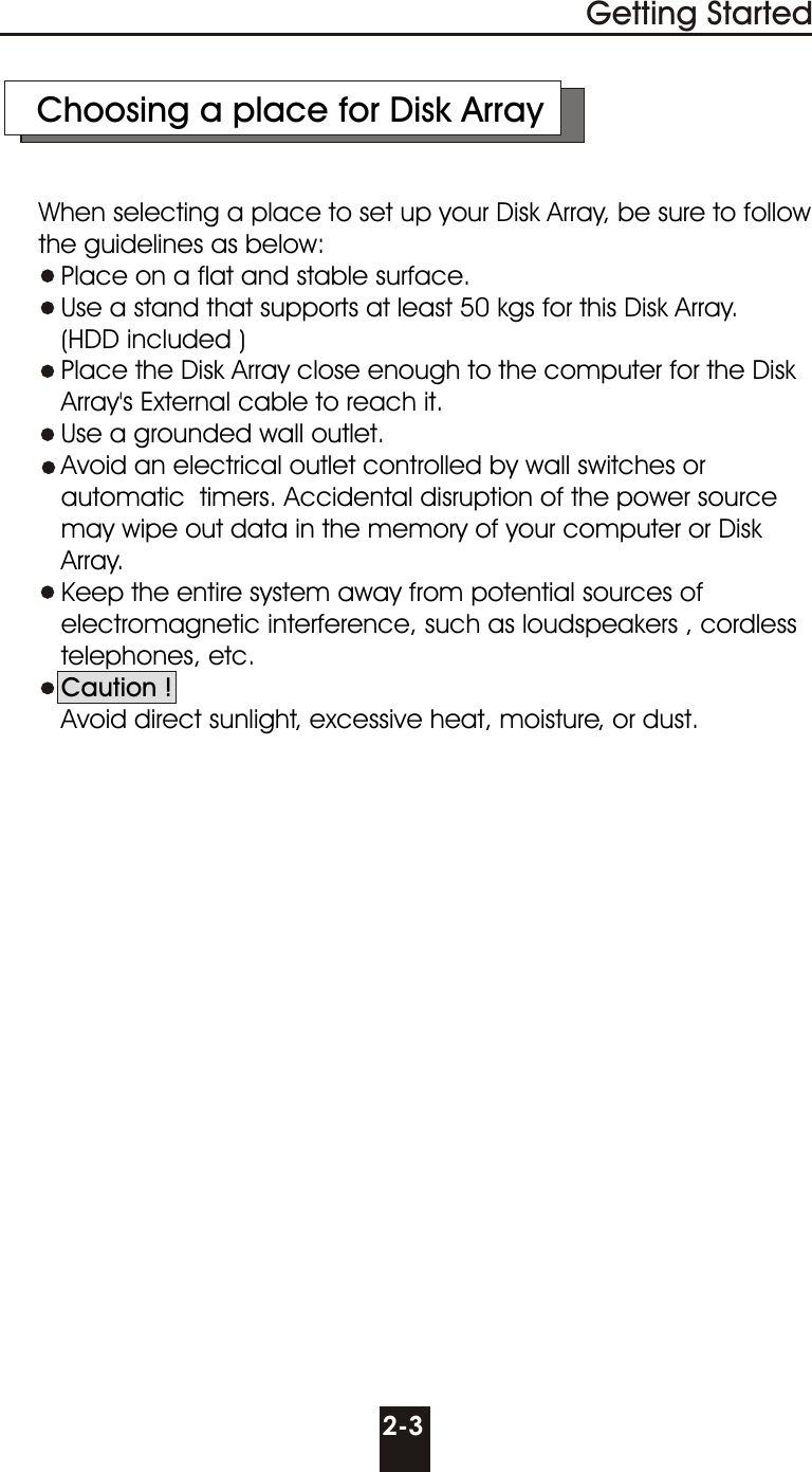     Choosing a place for Disk Array     When selecting a place to set up your Disk Array, be sure to follow      the guidelines as below:        Place on a flat and stable surface.        Use a stand that supports at least 50 kgs for this Disk Array.          (HDD included )        Place the Disk Array close enough to the computer for the Disk          Array&apos;s External cable to reach it.        Use a grounded wall outlet.        Avoid an electrical outlet controlled by wall switches or        automatic  timers. Accidental disruption of the power source        may wipe out data in the memory of your computer or Disk        Array.          Keep the entire system away from potential sources of          electromagnetic interference, such as loudspeakers , cordless         telephones, etc.        Caution !          Avoid direct sunlight, excessive heat, moisture, or dust.2-3Getting Started