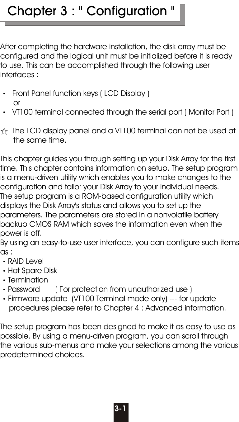 3-1  Chapter 3 : &quot; Configuration &quot;After completing the hardware installation, the disk array must be configured and the logical unit must be initialized before it is ready to use. This can be accomplished through the following user interfaces :  Front Panel function keys ( LCD Display )      or  VT100 terminal connected through the serial port ( Monitor Port )  The LCD display panel and a VT100 terminal can not be used at       the same time.This chapter guides you through setting up your Disk Array for the first time. This chapter contains information on setup. The setup program is a menu-driven utility which enables you to make changes to the configuration and tailor your Disk Array to your individual needs.The setup program is a ROM-based configuration utility which displays the Disk Array&apos;s status and allows you to set up the parameters. The parameters are stored in a nonvolatile battery backup CMOS RAM which saves the information even when the power is off.By using an easy-to-use user interface, you can configure such items as :RAID LevelHot Spare DiskTerminationPassword       ( For protection from unauthorized use ) Firmware update  (VT100 Terminal mode only) --- for update    procedures please refer to Chapter 4 : Advanced information.    The setup program has been designed to make it as easy to use as possible. By using a menu-driven program, you can scroll through the various sub-menus and make your selections among the various predetermined choices.