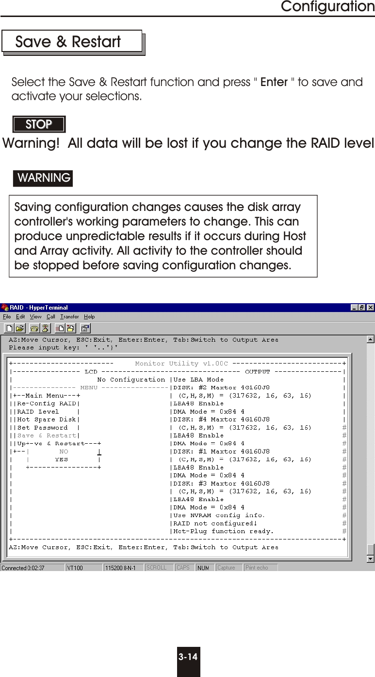 3-14ConfigurationSave &amp; Restart Saving configuration changes causes the disk arraycontroller&apos;s working parameters to change. This canproduce unpredictable results if it occurs during Hostand Array activity. All activity to the controller should be stopped before saving configuration changes.WARNINGSTOPSTOPSelect the Save &amp; Restart function and press &quot; Enter &quot; to save andactivate your selections.Warning!  All data will be lost if you change the RAID level