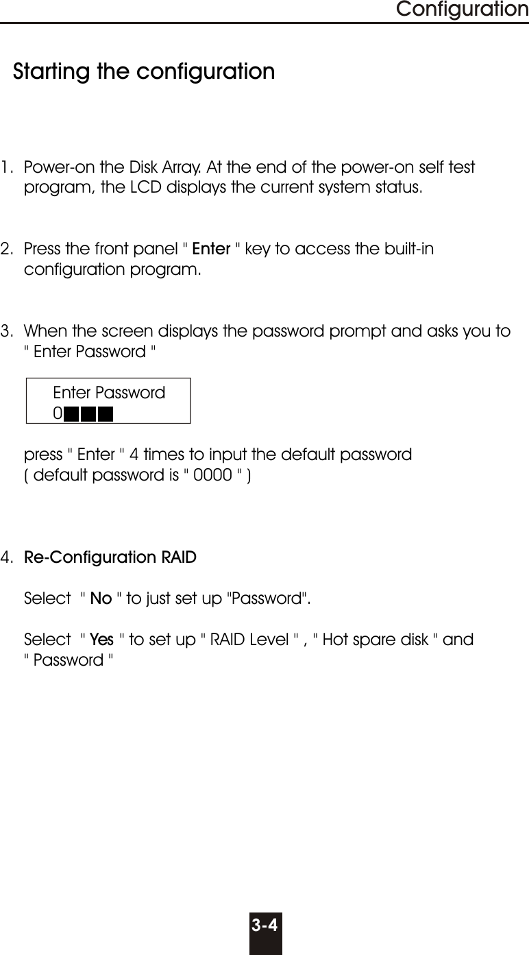   Starting the configuration1.  Power-on the Disk Array. At the end of the power-on self test        program, the LCD displays the current system status. 2.  Press the front panel &quot; Enter &quot; key to access the built-in       configuration program. 3.  When the screen displays the password prompt and asks you to     &quot; Enter Password &quot;           Enter Password           0     press &quot; Enter &quot; 4 times to input the default password     ( default password is &quot; 0000 &quot; )4.  Re-Configuration RAID             Select  &quot; No &quot; to just set up &quot;Password&quot;.          Select  &quot; Yes &quot; to set up &quot; RAID Level &quot; , &quot; Hot spare disk &quot; and       &quot; Password &quot;3-4Configuration