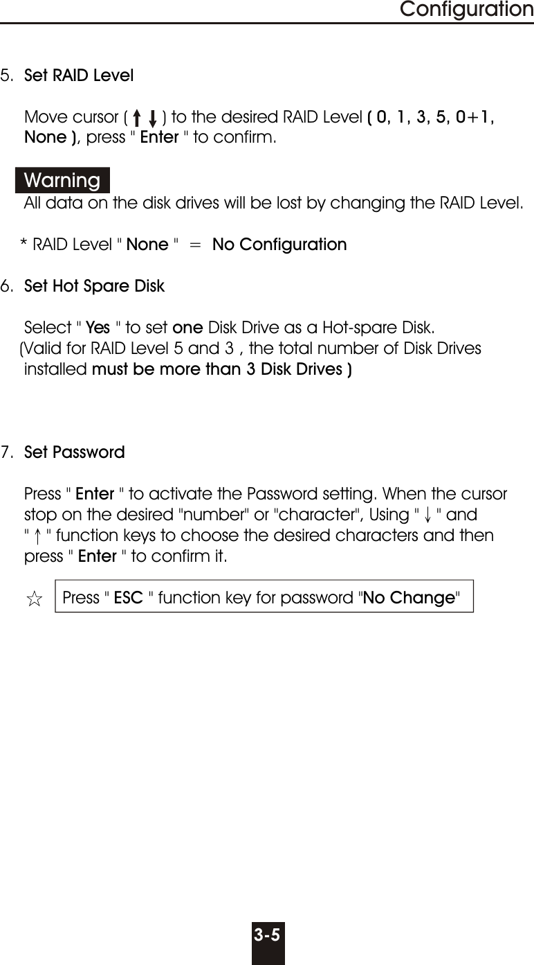 5.  Set RAID Level     Move cursor (       ) to the desired RAID Level ( 0, 1, 3, 5, 0+1,     None ), press &quot; Enter &quot; to confirm.               All data on the disk drives will be lost by changing the RAID Level.    * RAID Level &quot; None &quot;  =  No Configuration  6.  Set Hot Spare Disk     Select &quot; Yes &quot; to set one Disk Drive as a Hot-spare Disk.          (Valid for RAID Level 5 and 3 , the total number of Disk Drives     installed must be more than 3 Disk Drives )7.  Set Password     Press &quot; Enter &quot; to activate the Password setting. When the cursor     stop on the desired &quot;number&quot; or &quot;character&quot;, Using &quot; &quot; and       &quot; &quot; function keys to choose the desired characters and then     press &quot; Enter &quot; to confirm it.    Press &quot; ESC &quot; function key for password &quot;No Change&quot;Warning3-5Configuration