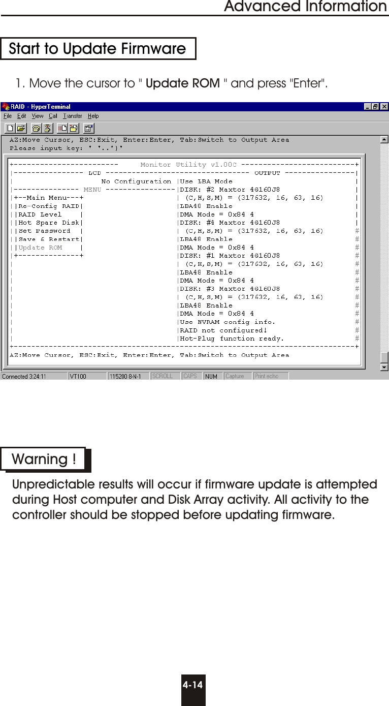 Advanced Information4-14Start to Update Firmware1. Move the cursor to &quot; Update ROM &quot; and press &quot;Enter&quot;.Warning !Unpredictable results will occur if firmware update is attemptedduring Host computer and Disk Array activity. All activity to thecontroller should be stopped before updating firmware.