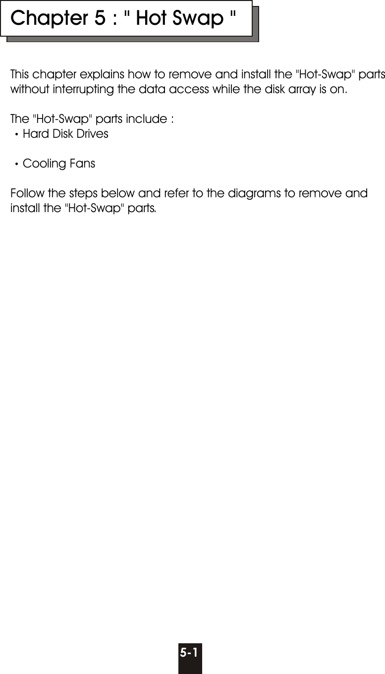 Chapter 5 : &quot; Hot Swap &quot;This chapter explains how to remove and install the &quot;Hot-Swap&quot; parts without interrupting the data access while the disk array is on.The &quot;Hot-Swap&quot; parts include :Hard Disk Drives Cooling FansFollow the steps below and refer to the diagrams to remove and install the &quot;Hot-Swap&quot; parts.5-1
