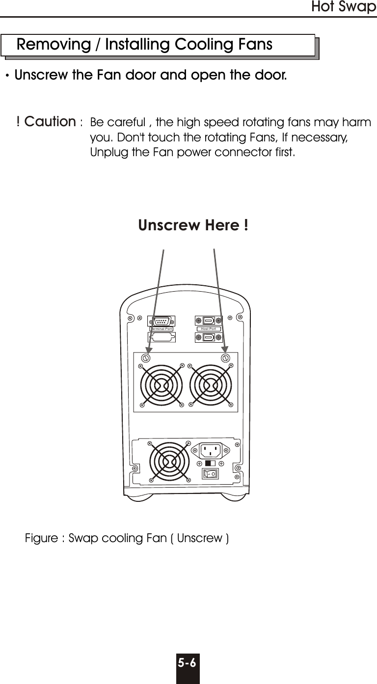 Host PortTerminal Port    Removing / Installing Cooling FansUnscrew the Fan door and open the door.    :  Be careful , the high speed rotating fans may harm                           you. Don&apos;t touch the rotating Fans, If necessary,                           Unplug the Fan power connector first.! Caution 5-6Hot SwapUnscrew Here ! Figure : Swap cooling Fan ( Unscrew )