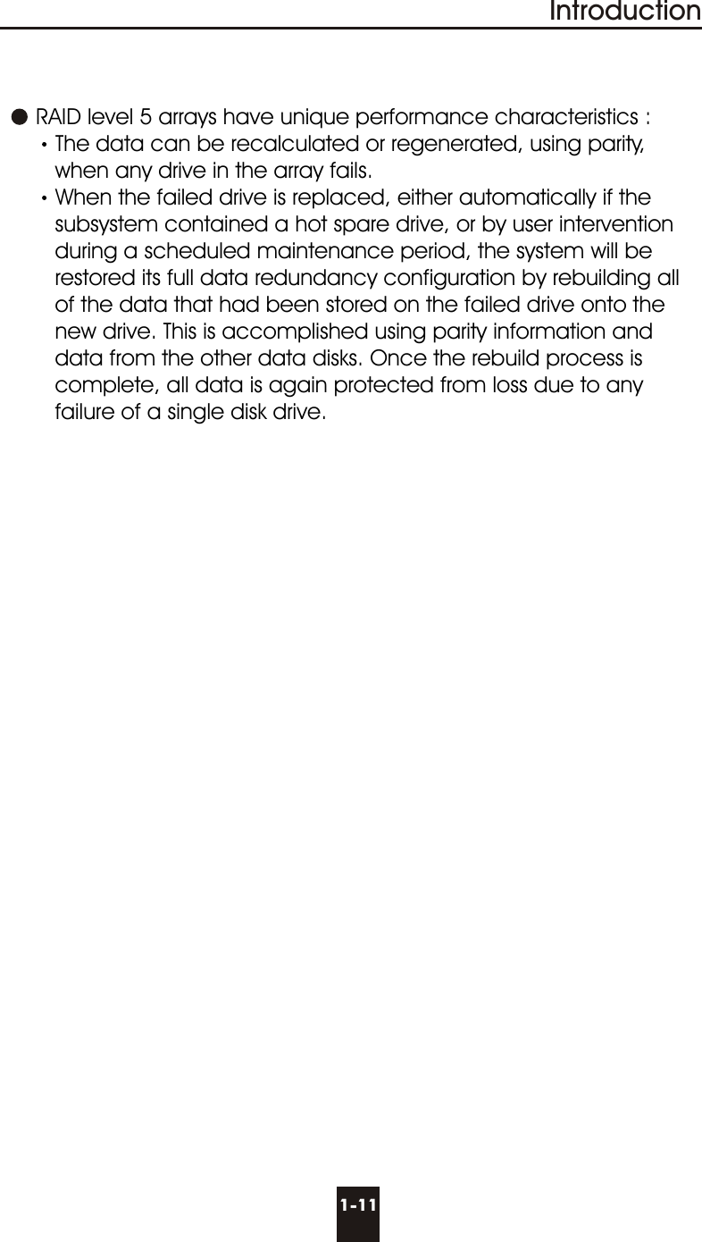 Introduction      RAID level 5 arrays have unique performance characteristics :The data can be recalculated or regenerated, using parity,       when any drive in the array fails.When the failed drive is replaced, either automatically if the         subsystem contained a hot spare drive, or by user intervention        during a scheduled maintenance period, the system will be        restored its full data redundancy configuration by rebuilding all       of the data that had been stored on the failed drive onto the       new drive. This is accomplished using parity information and       data from the other data disks. Once the rebuild process is       complete, all data is again protected from loss due to any       failure of a single disk drive.1-11