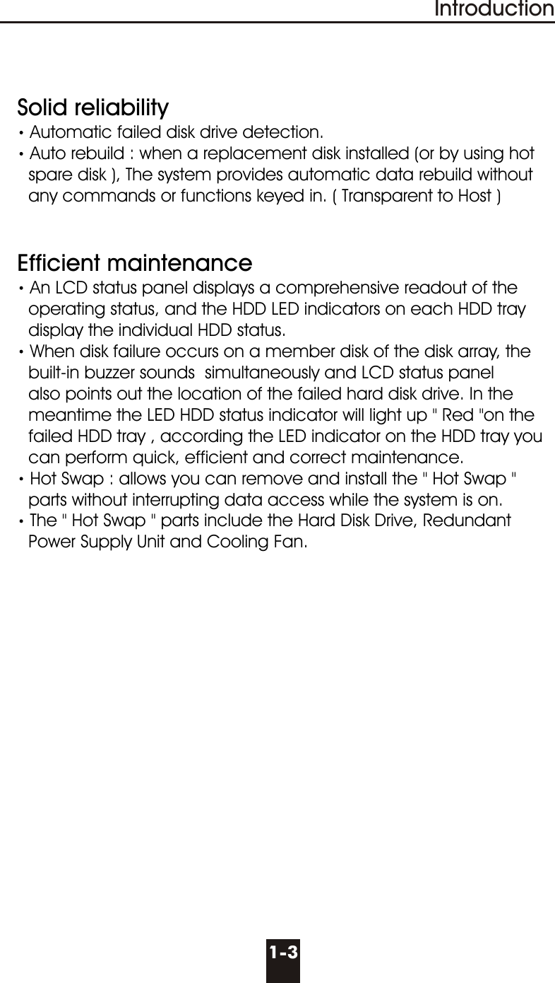1-3Introduction  Solid reliabilityAutomatic failed disk drive detection.Auto rebuild : when a replacement disk installed (or by using hot       spare disk ), The system provides automatic data rebuild without       any commands or functions keyed in. ( Transparent to Host )   Efficient maintenanceAn LCD status panel displays a comprehensive readout of the      operating status, and the HDD LED indicators on each HDD tray      display the individual HDD status. When disk failure occurs on a member disk of the disk array, the      built-in buzzer sounds  simultaneously and LCD status panel      also points out the location of the failed hard disk drive. In the      meantime the LED HDD status indicator will light up &quot; Red &quot;on the      failed HDD tray , according the LED indicator on the HDD tray you      can perform quick, efficient and correct maintenance. Hot Swap : allows you can remove and install the &quot; Hot Swap &quot;     parts without interrupting data access while the system is on.The &quot; Hot Swap &quot; parts include the Hard Disk Drive, Redundant     Power Supply Unit and Cooling Fan.