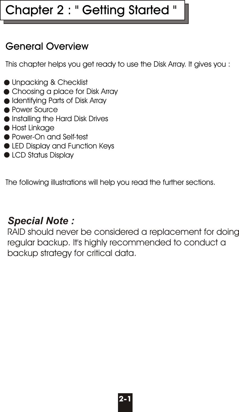 Chapter 2 : &quot; Getting Started &quot;General OverviewThis chapter helps you get ready to use the Disk Array. It gives you :   Unpacking &amp; Checklist   Choosing a place for Disk Array   Identifying Parts of Disk Array   Power Source   Installing the Hard Disk Drives   Host Linkage   Power-On and Self-test   LED Display and Function Keys   LCD Status DisplayThe following illustrations will help you read the further sections.  2-1Special Note :RAID should never be considered a replacement for doing regular backup. It&apos;s highly recommended to conduct abackup strategy for critical data.