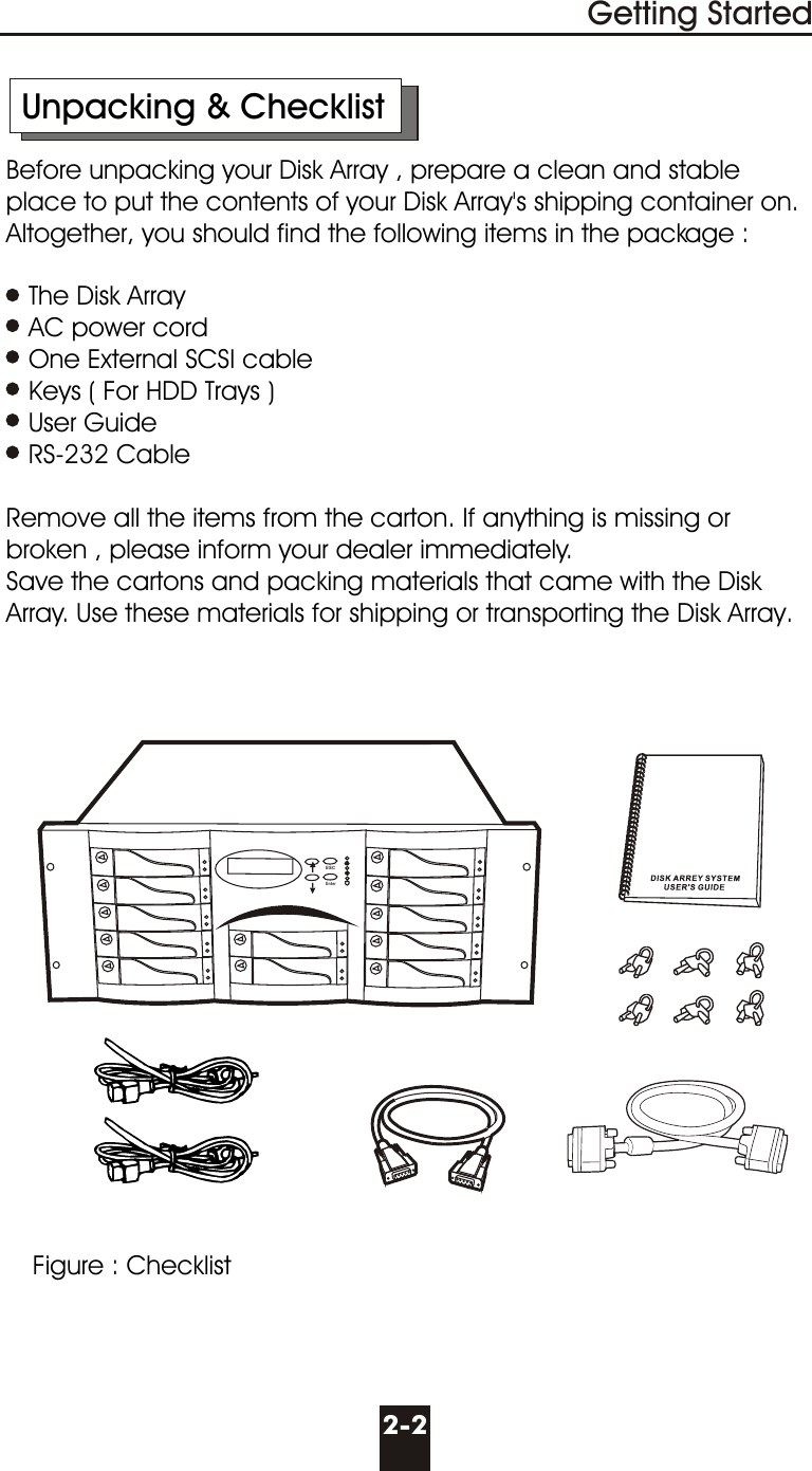       Unpacking &amp; Checklist     Before unpacking your Disk Array , prepare a clean and stable        place to put the contents of your Disk Array&apos;s shipping container on.      Altogether, you should find the following items in the package :        The Disk Array        AC power cord        One External SCSI cable        Keys ( For HDD Trays )        User Guide        RS-232 Cable          Remove all the items from the carton. If anything is missing or        broken , please inform your dealer immediately.     Save the cartons and packing materials that came with the Disk       Array. Use these materials for shipping or transporting the Disk Array.2-2Getting StartedFigure : ChecklistESCEnter