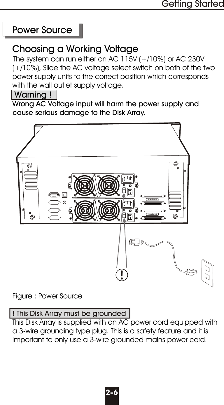 Host Port 1Host Port 2     Power Source     Choosing a Working VoltageThe system can run either on AC 115V (+/10%) or AC 230V        (+/10%), Slide the AC voltage select switch on both of the two       power supply units to the correct position which corresponds      with the wall outlet supply voltage.       Warning !      Wrong AC Voltage input will harm the power supply and      cause serious damage to the Disk Array.      Figure : Power Source            This Disk Array is supplied with an AC power cord equipped with       a 3-wire grounding type plug. This is a safety feature and it is      important to only use a 3-wire grounded mains power cord.! This Disk Array must be grounded2-6Getting Started