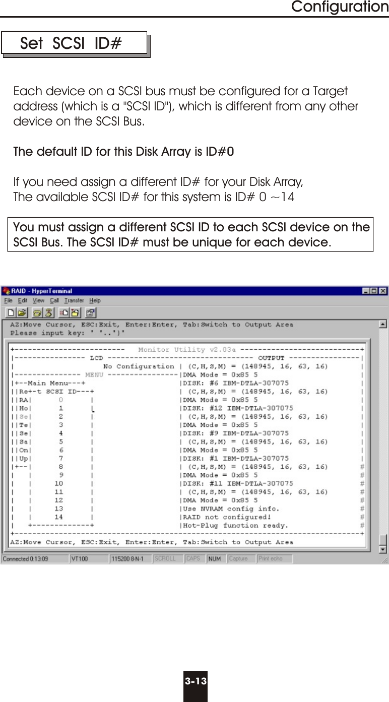 3-13Configuration Set  SCSI  ID#Each device on a SCSI bus must be configured for a Targetaddress (which is a &quot;SCSI ID&quot;), which is different from any other device on the SCSI Bus. The default ID for this Disk Array is ID#0If you need assign a different ID# for your Disk Array, The available SCSI ID# for this system is ID# 0 ~14You must assign a different SCSI ID to each SCSI device on theSCSI Bus. The SCSI ID# must be unique for each device.