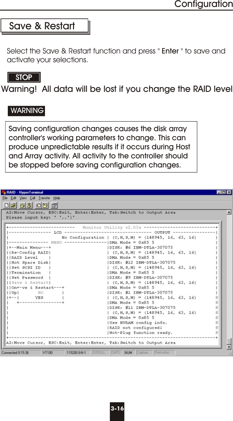 3-16ConfigurationSave &amp; Restart Saving configuration changes causes the disk arraycontroller&apos;s working parameters to change. This canproduce unpredictable results if it occurs during Hostand Array activity. All activity to the controller should be stopped before saving configuration changes.WARNINGSTOPSTOPSelect the Save &amp; Restart function and press &quot; Enter &quot; to save andactivate your selections.Warning!  All data will be lost if you change the RAID level