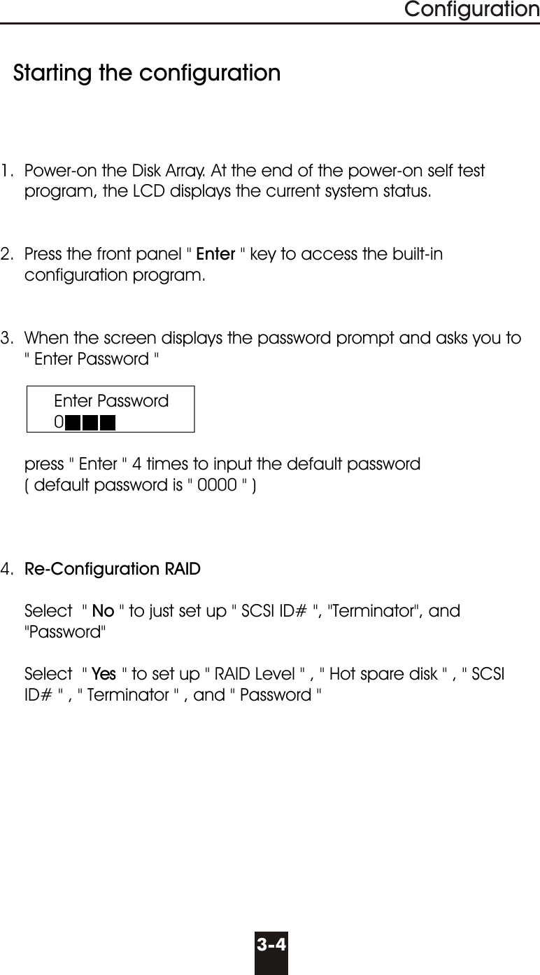   Starting the configuration1.  Power-on the Disk Array. At the end of the power-on self test        program, the LCD displays the current system status. 2.  Press the front panel &quot; Enter &quot; key to access the built-in       configuration program. 3.  When the screen displays the password prompt and asks you to     &quot; Enter Password &quot;           Enter Password           0     press &quot; Enter &quot; 4 times to input the default password     ( default password is &quot; 0000 &quot; )4.  Re-Configuration RAID             Select  &quot; No &quot; to just set up &quot; SCSI ID# &quot;, &quot;Terminator&quot;, and        &quot;Password&quot;     Select  &quot; Yes &quot; to set up &quot; RAID Level &quot; , &quot; Hot spare disk &quot; , &quot; SCSI       ID# &quot; , &quot; Terminator &quot; , and &quot; Password &quot;3-4Configuration