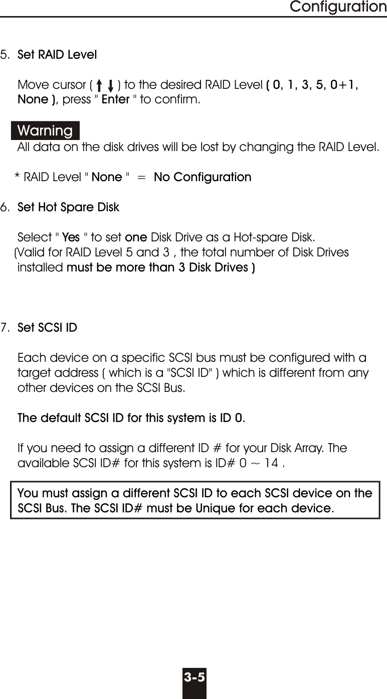 5.  Set RAID Level     Move cursor (       ) to the desired RAID Level ( 0, 1, 3, 5, 0+1,     None ), press &quot; Enter &quot; to confirm.               All data on the disk drives will be lost by changing the RAID Level.    * RAID Level &quot; None &quot;  =  No Configuration  6.  Set Hot Spare Disk     Select &quot; Yes &quot; to set one Disk Drive as a Hot-spare Disk.          (Valid for RAID Level 5 and 3 , the total number of Disk Drives     installed must be more than 3 Disk Drives )7.  Set SCSI ID     Each device on a specific SCSI bus must be configured with a      target address ( which is a &quot;SCSI ID&quot; ) which is different from any     other devices on the SCSI Bus.      The default SCSI ID for this system is ID 0.     If you need to assign a different ID # for your Disk Array. The       available SCSI ID# for this system is ID# 0 ~ 14 .     You must assign a different SCSI ID to each SCSI device on the       SCSI Bus. The SCSI ID# must be Unique for each device.Warning3-5Configuration