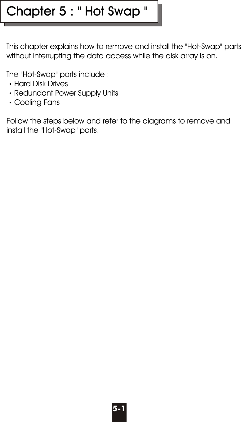 Chapter 5 : &quot; Hot Swap &quot;This chapter explains how to remove and install the &quot;Hot-Swap&quot; parts without interrupting the data access while the disk array is on.The &quot;Hot-Swap&quot; parts include :Hard Disk DrivesRedundant Power Supply Units Cooling FansFollow the steps below and refer to the diagrams to remove and install the &quot;Hot-Swap&quot; parts. 5-1