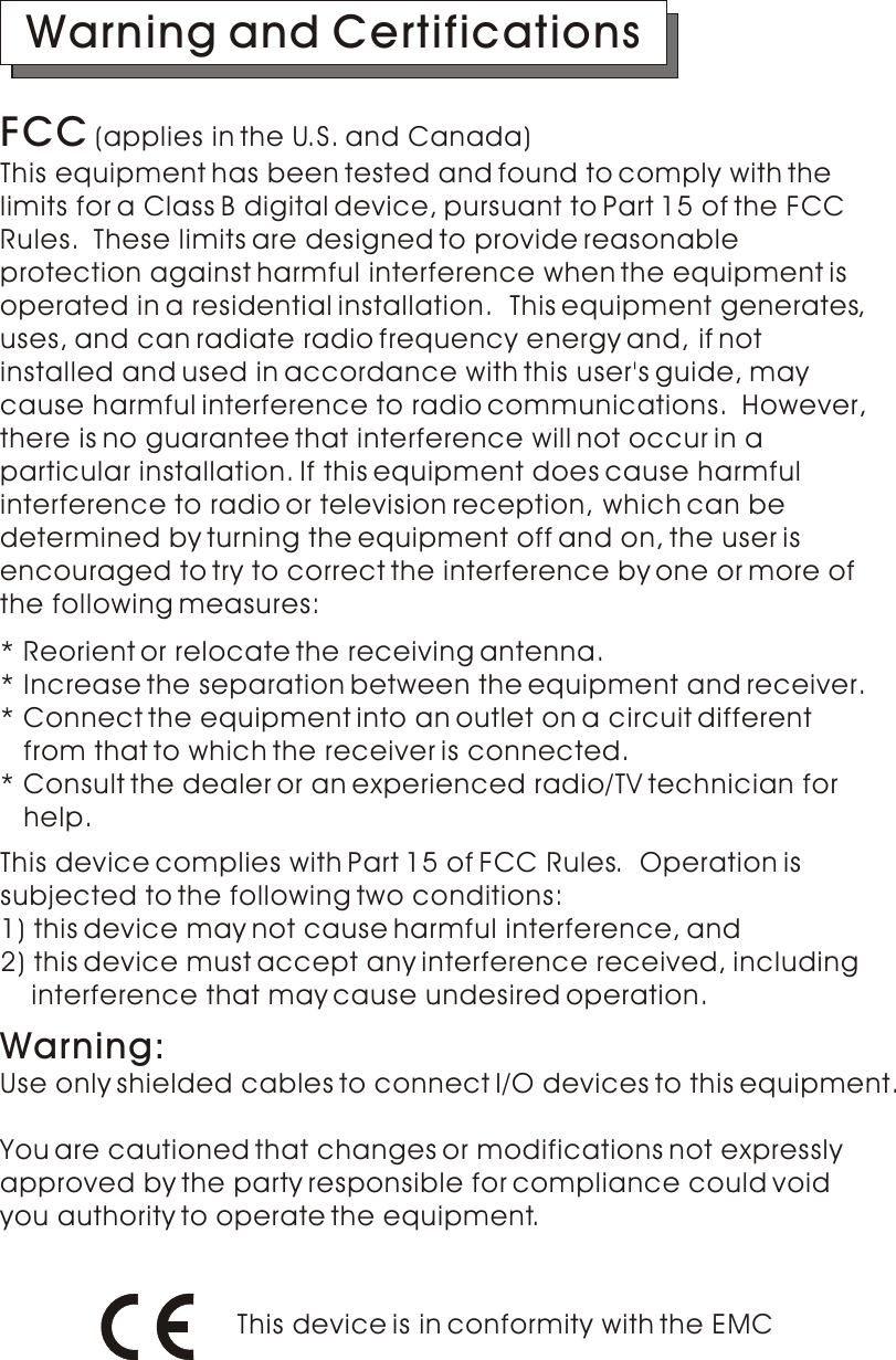 FCC (applies in the U.S. and Canada)This equipment has been tested and found to comply with the limits for a Class B digital device, pursuant to Part 15 of the FCC Rules.  These limits are designed to provide reasonable protection against harmful interference when the equipment is operated in a residential installation.  This equipment generates,uses, and can radiate radio frequency energy and, if not installed and used in accordance with this user&apos;s guide, may cause harmful interference to radio communications.  However,there is no guarantee that interference will not occur in a particular installation. If this equipment does cause harmfulinterference to radio or television reception, which can be determined by turning the equipment off and on, the user isencouraged to try to correct the interference by one or more ofthe following measures:Warning and CertificationsThis device is in conformity with the EMC* Reorient or relocate the receiving antenna.* Increase the separation between the equipment and receiver.* Connect the equipment into an outlet on a circuit different    from that to which the receiver is connected.* Consult the dealer or an experienced radio/TV technician for    help.This device complies with Part 15 of FCC Rules.  Operation is subjected to the following two conditions: 1) this device may not cause harmful interference, and 2) this device must accept any interference received, including     interference that may cause undesired operation.Use only shielded cables to connect I/O devices to this equipment.You are cautioned that changes or modifications not expressly approved by the party responsible for compliance could void you authority to operate the equipment.Warning: