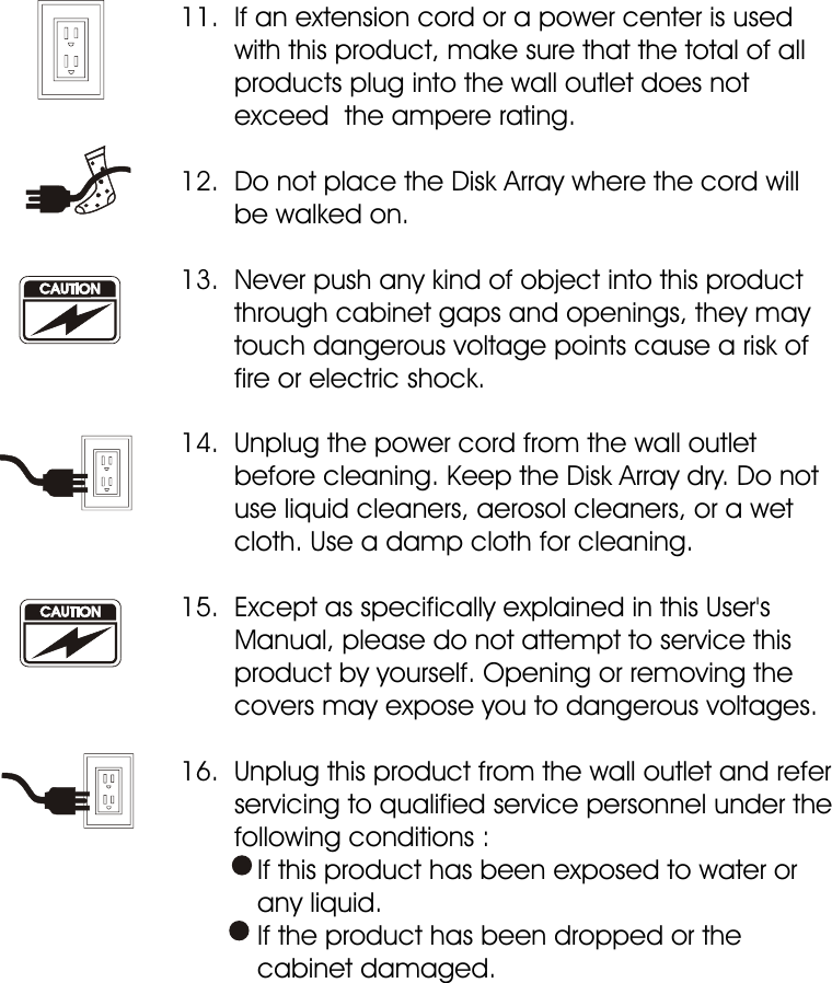 11.  If an extension cord or a power center is used         with this product, make sure that the total of all        products plug into the wall outlet does not        exceed  the ampere rating. 12.  Do not place the Disk Array where the cord will        be walked on. 13.  Never push any kind of object into this product        through cabinet gaps and openings, they may        touch dangerous voltage points cause a risk of        fire or electric shock. 14.  Unplug the power cord from the wall outlet        before cleaning. Keep the Disk Array dry. Do not        use liquid cleaners, aerosol cleaners, or a wet        cloth. Use a damp cloth for cleaning. 15.  Except as specifically explained in this User&apos;s        Manual, please do not attempt to service this        product by yourself. Opening or removing the        covers may expose you to dangerous voltages. 16.  Unplug this product from the wall outlet and refer        servicing to qualified service personnel under the        following conditions :          If this product has been exposed to water or           any liquid.          If the product has been dropped or the           cabinet damaged.