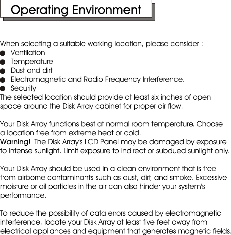    Operating EnvironmentWhen selecting a suitable working location, please consider :     Ventilation     Temperature     Dust and dirt     Electromagnetic and Radio Frequency Interference.     SecurityThe selected location should provide at least six inches of open space around the Disk Array cabinet for proper air flow.Your Disk Array functions best at normal room temperature. Choose    a location free from extreme heat or cold.Warning!  The Disk Array&apos;s LCD Panel may be damaged by exposure to intense sunlight. Limit exposure to indirect or subdued sunlight only.Your Disk Array should be used in a clean environment that is free  from airborne contaminants such as dust, dirt, and smoke. Excessive moisture or oil particles in the air can also hinder your system&apos;s performance.To reduce the possibility of data errors caused by electromagnetic interference, locate your Disk Array at least five feet away from electrical appliances and equipment that generates magnetic fields.  