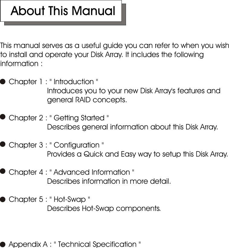    About This ManualThis manual serves as a useful guide you can refer to when you wish to install and operate your Disk Array. It includes the following information :    Chapter 1 : &quot; Introduction &quot;                      Introduces you to your new Disk Array&apos;s features and                            general RAID concepts.     Chapter 2 : &quot; Getting Started &quot;                      Describes general information about this Disk Array.    Chapter 3 : &quot; Configuration &quot;                      Provides a Quick and Easy way to setup this Disk Array.    Chapter 4 : &quot; Advanced Information &quot;                      Describes information in more detail.     Chapter 5 : &quot; Hot-Swap &quot;                      Describes Hot-Swap components.     Appendix A : &quot; Technical Specification &quot;       