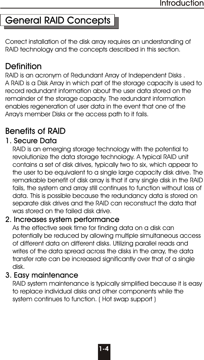 1-4IntroductionGeneral RAID ConceptsCorrect installation of the disk array requires an understanding of RAID technology and the concepts described in this section.DefinitionRAID is an acronym of Redundant Array of Independent Disks . A RAID is a Disk Array in which part of the storage capacity is used to record redundant information about the user data stored on the remainder of the storage capacity. The redundant information enables regeneration of user data in the event that one of the Array&apos;s member Disks or the access path to it fails.Benefits of RAID 1. Secure Data     RAID is an emerging storage technology with the potential to       revolutionize the data storage technology. A typical RAID unit      contains a set of disk drives, typically two to six, which appear to      the user to be equivalent to a single large capacity disk drive. The     remarkable benefit of disk array is that if any single disk in the RAID     fails, the system and array still continues to function without loss of     data. This is possible because the redundancy data is stored on     separate disk drives and the RAID can reconstruct the data that     was stored on the failed disk drive. 2. Increases system performance     As the effective seek time for finding data on a disk can     potentially be reduced by allowing multiple simultaneous access     of different data on different disks. Utilizing parallel reads and     writes of the data spread across the disks in the array, the data     transfer rate can be increased significantly over that of a single    disk.3. Easy maintenance    RAID system maintenance is typically simplified because it is easy     to replace individual disks and other components while the      system continues to function. ( Hot swap support )