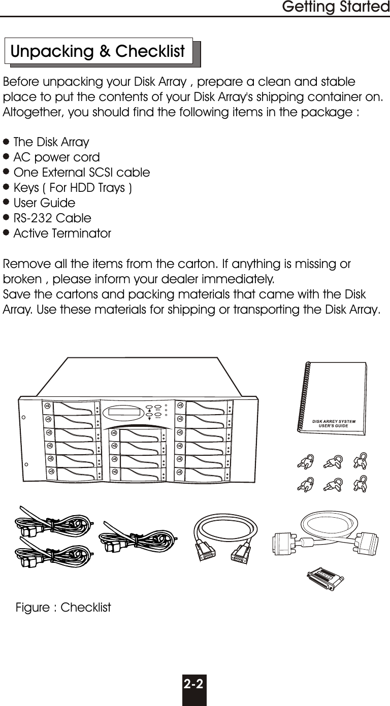      Unpacking &amp; Checklist     Before unpacking your Disk Array , prepare a clean and stable        place to put the contents of your Disk Array&apos;s shipping container on.      Altogether, you should find the following items in the package :        The Disk Array        AC power cord        One External SCSI cable        Keys ( For HDD Trays )        User Guide        RS-232 Cable        Active Terminator     Remove all the items from the carton. If anything is missing or        broken , please inform your dealer immediately.     Save the cartons and packing materials that came with the Disk       Array. Use these materials for shipping or transporting the Disk Array.2-2Getting StartedFigure : ChecklistLVD/SEESCEnter