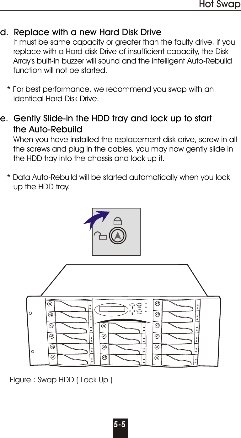 Figure : Swap HDD ( Lock Up )Hot Swap5-5d.  Replace with a new Hard Disk Drive      It must be same capacity or greater than the faulty drive, if you      replace with a Hard disk Drive of insufficient capacity, the Disk      Array&apos;s built-in buzzer will sound and the intelligent Auto-Rebuild      function will not be started.   * For best performance, we recommend you swap with an      identical Hard Disk Drive.e.  Gently Slide-in the HDD tray and lock up to start     the Auto-Rebuild      When you have installed the replacement disk drive, screw in all      the screws and plug in the cables, you may now gently slide in      the HDD tray into the chassis and lock up it.   * Data Auto-Rebuild will be started automatically when you lock      up the HDD tray.ESCEnter