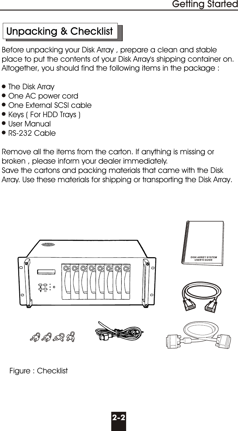       Unpacking &amp; Checklist     Before unpacking your Disk Array , prepare a clean and stable        place to put the contents of your Disk Array&apos;s shipping container on.      Altogether, you should find the following items in the package :        The Disk Array        One AC power cord        One External SCSI cable        Keys ( For HDD Trays )        User Manual        RS-232 Cable          Remove all the items from the carton. If anything is missing or        broken , please inform your dealer immediately.     Save the cartons and packing materials that came with the Disk       Array. Use these materials for shipping or transporting the Disk Array.2-2Getting StartedFigure : Checklist