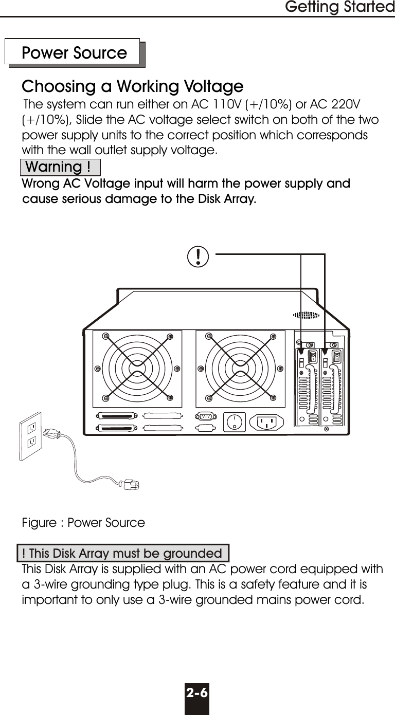      Power Source     Choosing a Working VoltageThe system can run either on AC 110V (+/10%) or AC 220V        (+/10%), Slide the AC voltage select switch on both of the two       power supply units to the correct position which corresponds      with the wall outlet supply voltage.       Warning !      Wrong AC Voltage input will harm the power supply and      cause serious damage to the Disk Array.      Figure : Power Source            This Disk Array is supplied with an AC power cord equipped with       a 3-wire grounding type plug. This is a safety feature and it is      important to only use a 3-wire grounded mains power cord.! This Disk Array must be grounded2-6Getting Started